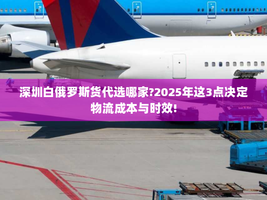 深圳白俄罗斯货代选哪家?2025年这3点决定物流成本与时效!