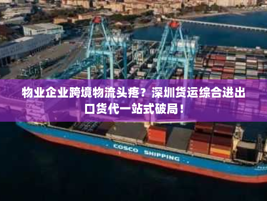 物业企业跨境物流头疼？深圳货运综合进出口货代一站式破局！