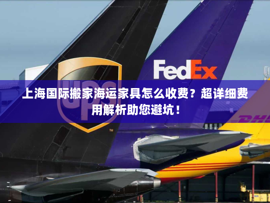 上海国际搬家海运家具怎么收费？超详细费用解析助您避坑！