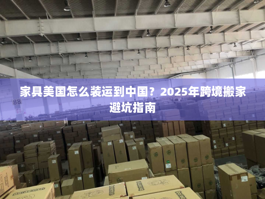 家具美国怎么装运到中国？2025年跨境搬家避坑指南