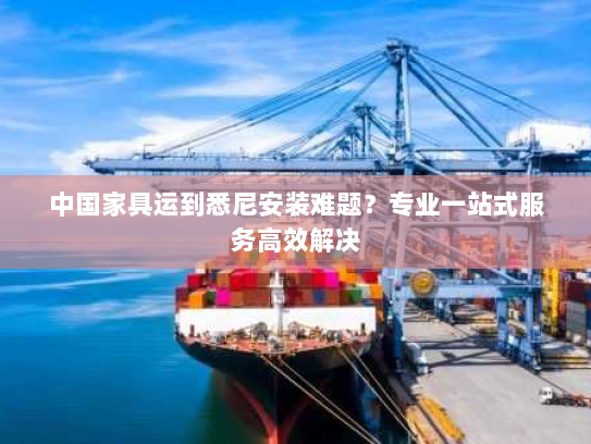 中国家具运到悉尼安装难题？专业一站式服务高效解决