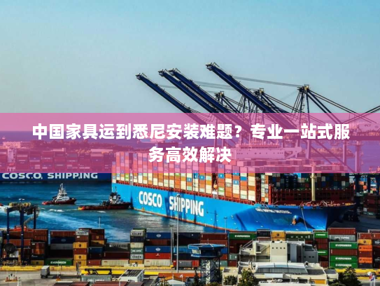 中国家具运到悉尼安装难题？专业一站式服务高效解决