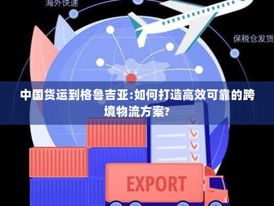 中国货运到格鲁吉亚:如何打造高效可靠的跨境物流方案?
