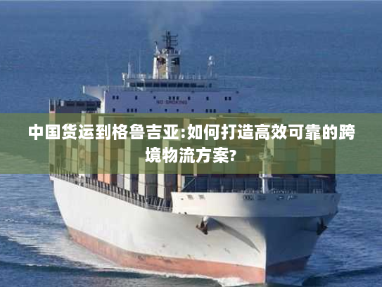 中国货运到格鲁吉亚:如何打造高效可靠的跨境物流方案?