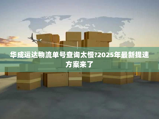 华成运达物流单号查询太慢?2025年最新提速方案来了