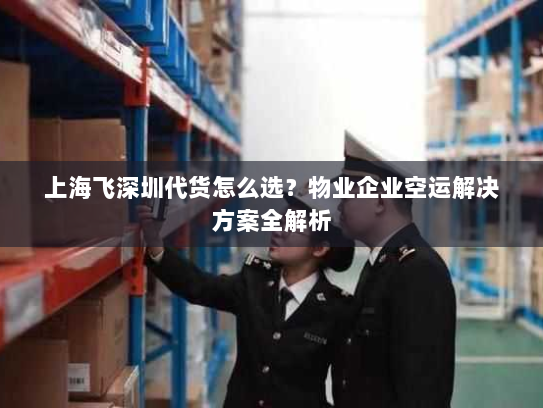 上海飞深圳代货怎么选？物业企业空运解决方案全解析