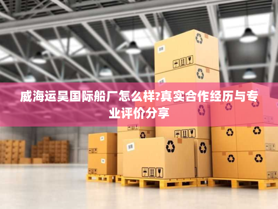 威海运昊国际船厂怎么样?真实合作经历与专业评价分享 威海运昊国际船厂怎么样?真实合作经历与专业评价分享