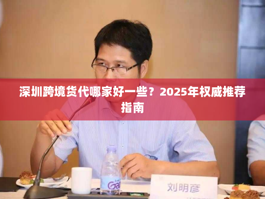 深圳跨境货代哪家好一些？2025年权威推荐指南