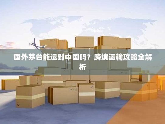 国外茅台能运到中国吗？跨境运输攻略全解析