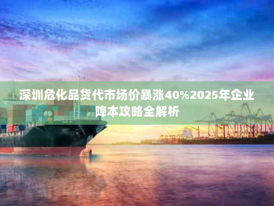 深圳危化品货代市场价暴涨40%2025年企业降本攻略全解析 深圳危化品货代市场价暴涨40%2025年企业降本攻略全解析