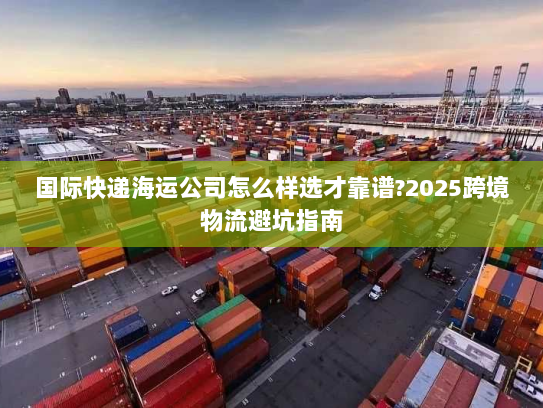国际快递海运公司怎么样选才靠谱?2025跨境物流避坑指南