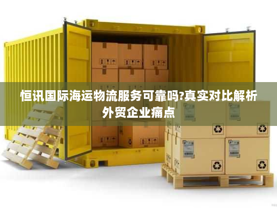 恒讯国际海运物流服务可靠吗?真实对比解析外贸企业痛点