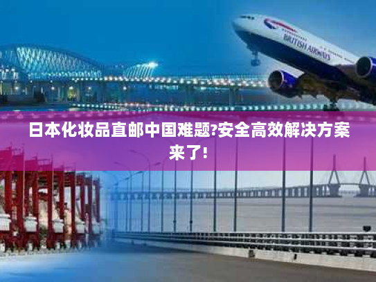 日本化妆品直邮中国难题?安全高效解决方案来了!