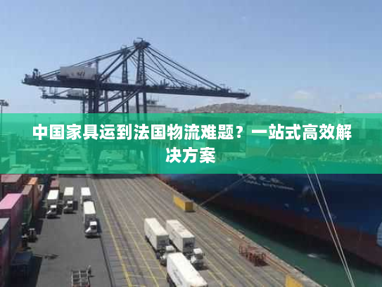中国家具运到法国物流难题？一站式高效解决方案