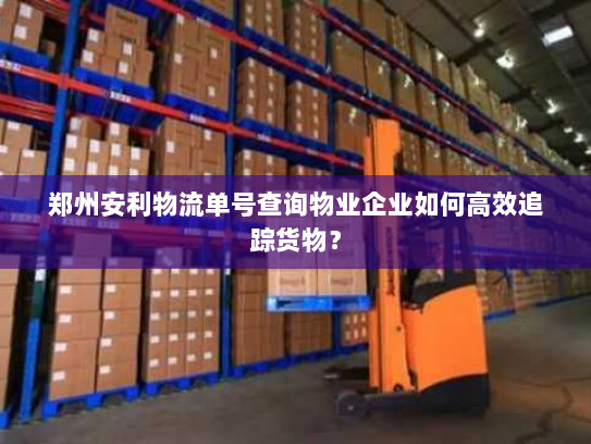 郑州安利物流单号查询物业企业如何高效追踪货物？