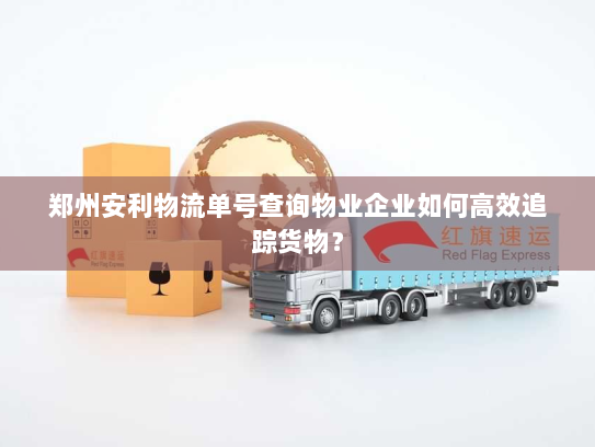 郑州安利物流单号查询物业企业如何高效追踪货物？