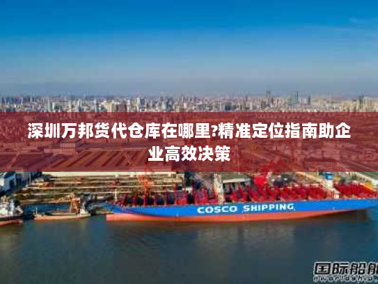 深圳万邦货代仓库在哪里?精准定位指南助企业高效决策
