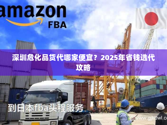 深圳危化品货代哪家便宜？2025年省钱选代攻略