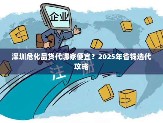 深圳危化品货代哪家便宜？2025年省钱选代攻略