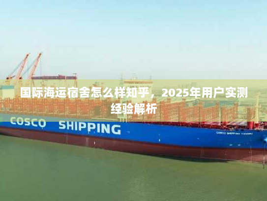 国际海运宿舍怎么样知乎，2025年用户实测经验解析