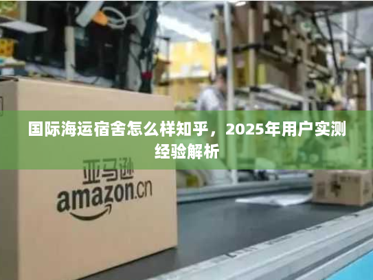 国际海运宿舍怎么样知乎，2025年用户实测经验解析