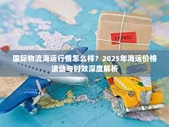 国际物流海运行情怎么样？2025年海运价格波动与时效深度解析