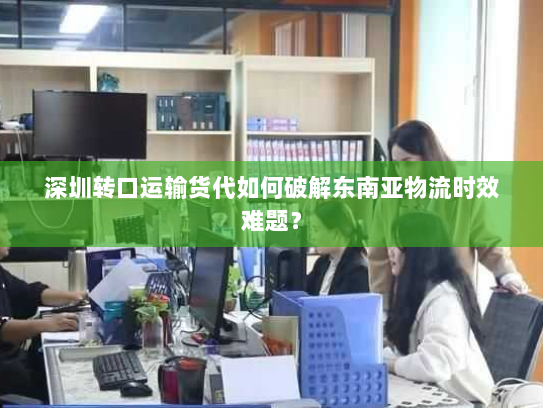 深圳转口运输货代如何破解东南亚物流时效难题？