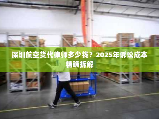 深圳航空货代律师多少钱?2025年诉讼成本精确拆解 深圳航空货代律师多少钱?2025年诉讼成本精确拆解