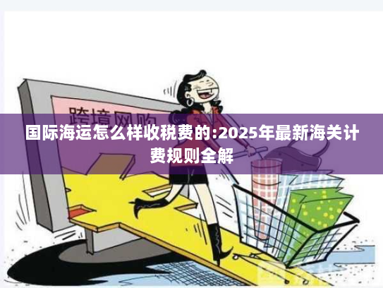 国际海运怎么样收税费的:2025年最新海关计费规则全解 国际海运怎么样收税费的:2025年最新海关计费规则全解