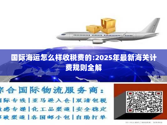 国际海运怎么样收税费的:2025年最新海关计费规则全解 国际海运怎么样收税费的:2025年最新海关计费规则全解