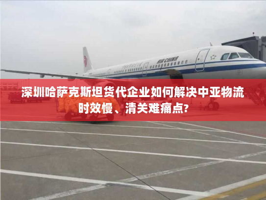 深圳哈萨克斯坦货代企业如何解决中亚物流时效慢、清关难痛点?