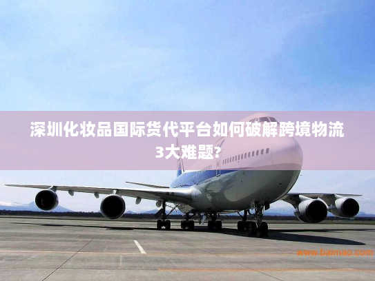 深圳化妆品国际货代平台如何破解跨境物流3大难题? 深圳化妆品国际货代平台如何破解跨境物流3大难题?