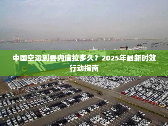 中国空运到委内瑞拉多久？2025年最新时效行动指南