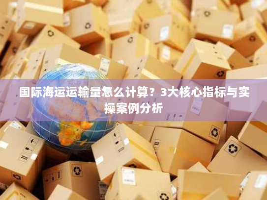 国际海运运输量怎么计算？3大核心指标与实操案例分析