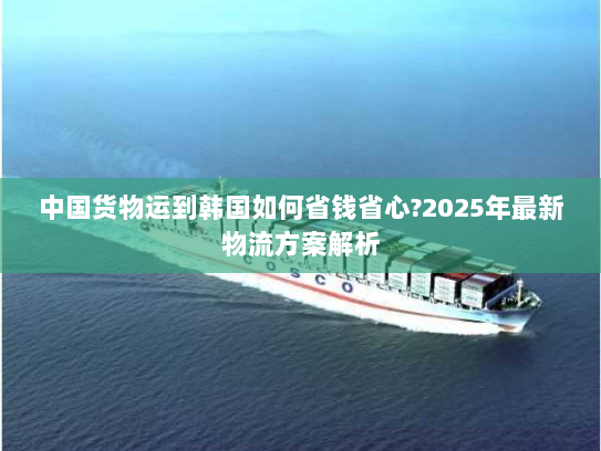 中国货物运到韩国如何省钱省心?2025年最新物流方案解析