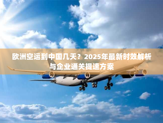 欧洲空运到中国几天？2025年最新时效解析与企业通关提速方案