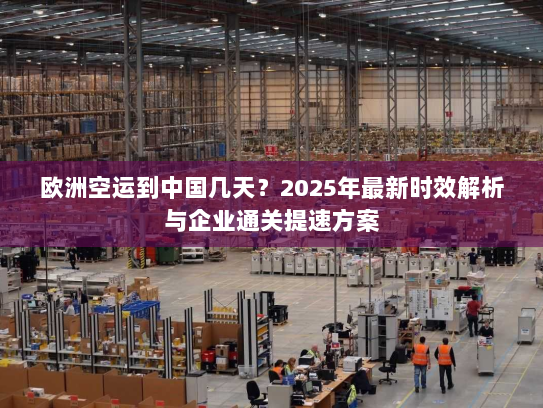 欧洲空运到中国几天？2025年最新时效解析与企业通关提速方案