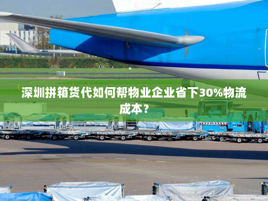 深圳拼箱货代如何帮物业企业省下30%物流成本？