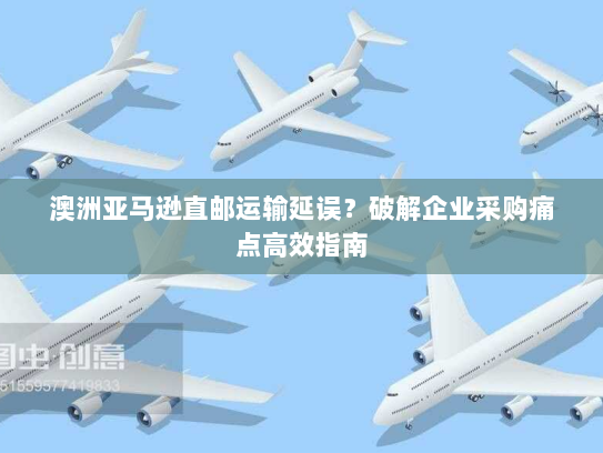 澳洲亚马逊直邮运输延误?破解企业采购痛点高效指南 澳洲亚马逊直邮运输延误?破解企业采购痛点高效指南