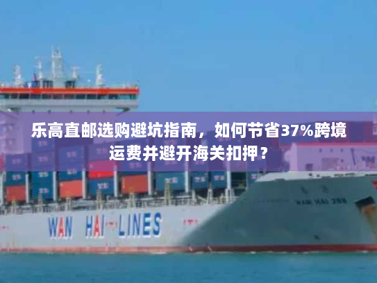 乐高直邮选购避坑指南，如何节省37%跨境运费并避开海关扣押？