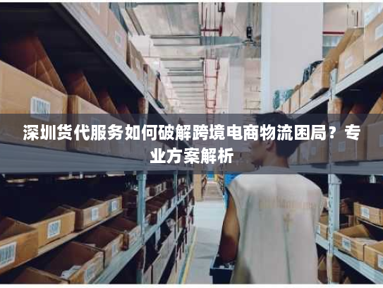 深圳货代服务如何破解跨境电商物流困局？专业方案解析