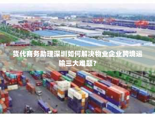 货代商务助理深圳如何解决物业企业跨境运输三大难题？