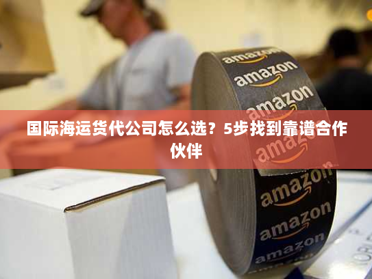 国际海运货代公司怎么选？5步找到靠谱合作伙伴