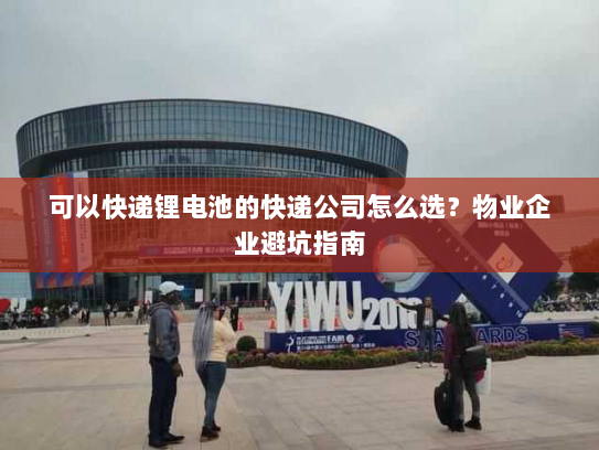 可以快递锂电池的快递公司怎么选？物业企业避坑指南