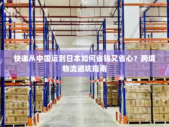 快递从中国运到日本如何省钱又省心?跨境物流避坑指南 快递从中国运到日本如何省钱又省心?跨境物流避坑指南