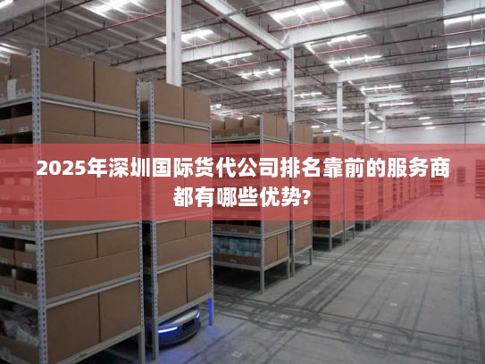 2025年深圳国际货代公司排名靠前的服务商都有哪些优势? 2025年深圳国际货代公司排名靠前的服务商都有哪些优势?