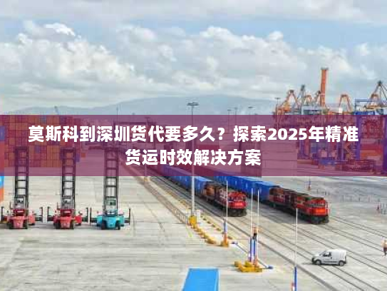 莫斯科到深圳货代要多久？探索2025年精准货运时效解决方案