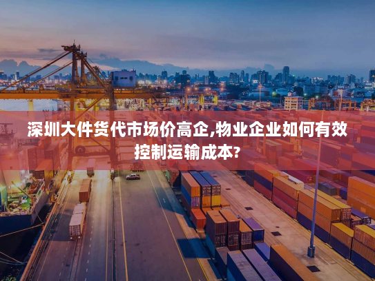 深圳大件货代市场价高企,物业企业如何有效控制运输成本?