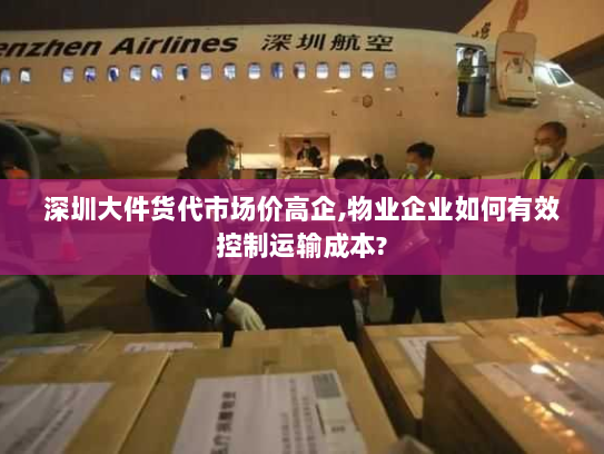深圳大件货代市场价高企,物业企业如何有效控制运输成本?