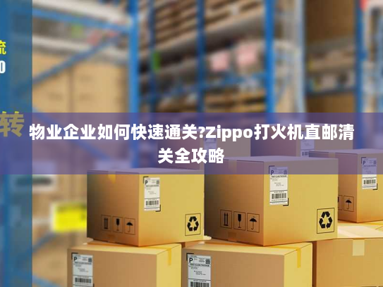物业企业如何快速通关?Zippo打火机直邮清关全攻略